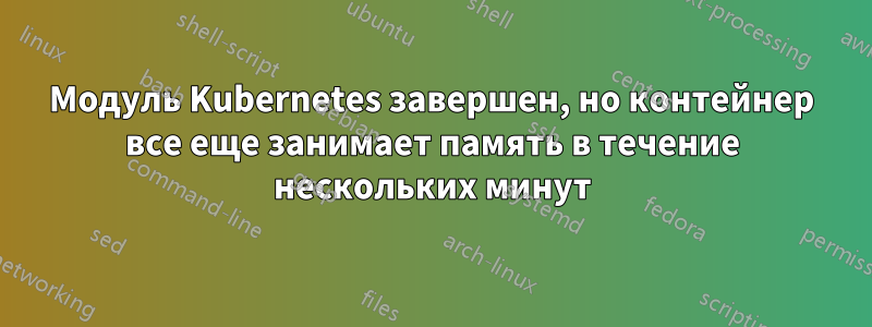 Модуль Kubernetes завершен, но контейнер все еще занимает память в течение нескольких минут