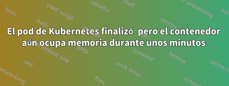 El pod de Kubernetes finalizó pero el contenedor aún ocupa memoria durante unos minutos