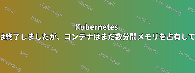 Kubernetes ポッドは終了しましたが、コンテナはまだ数分間メモリを占有しています