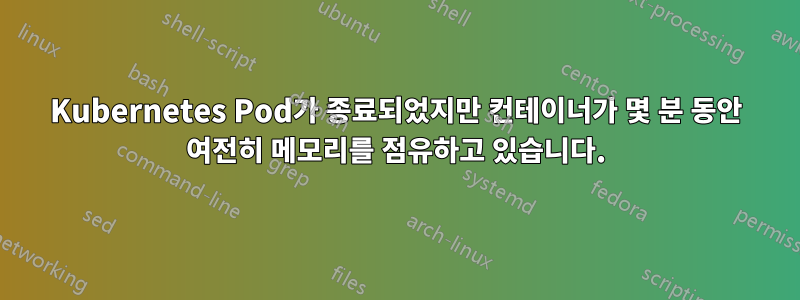 Kubernetes Pod가 종료되었지만 컨테이너가 몇 분 동안 여전히 메모리를 점유하고 있습니다.