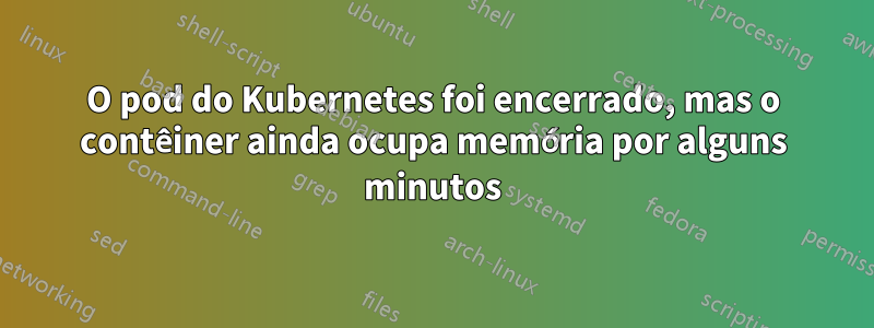 O pod do Kubernetes foi encerrado, mas o contêiner ainda ocupa memória por alguns minutos