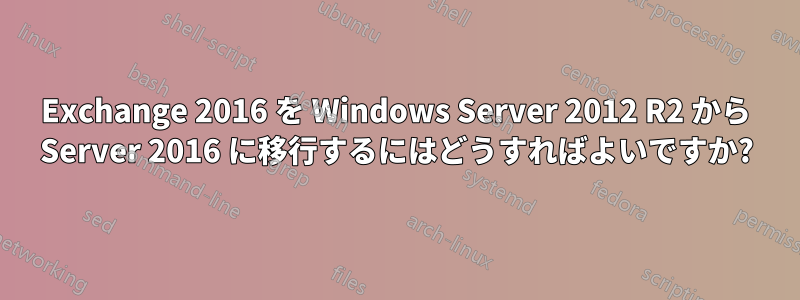 Exchange 2016 を Windows Server 2012 R2 から Server 2016 に移行するにはどうすればよいですか?