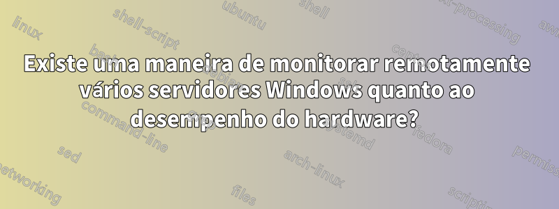 Existe uma maneira de monitorar remotamente vários servidores Windows quanto ao desempenho do hardware? 