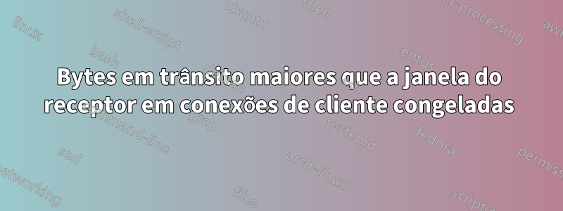 Bytes em trânsito maiores que a janela do receptor em conexões de cliente congeladas