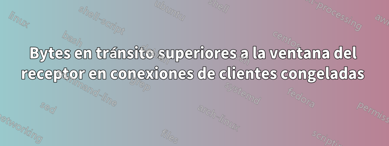 Bytes en tránsito superiores a la ventana del receptor en conexiones de clientes congeladas