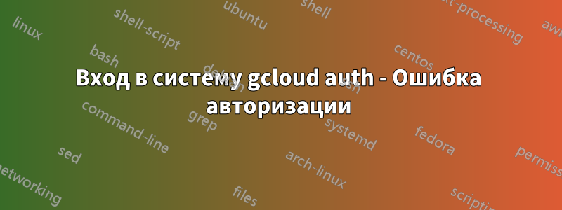 Вход в систему gcloud auth - Ошибка авторизации