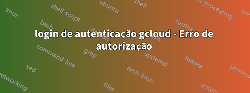 login de autenticação gcloud - Erro de autorização