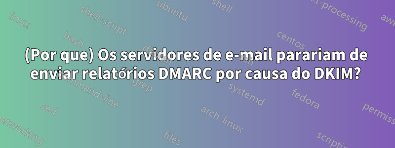 (Por que) Os servidores de e-mail parariam de enviar relatórios DMARC por causa do DKIM?