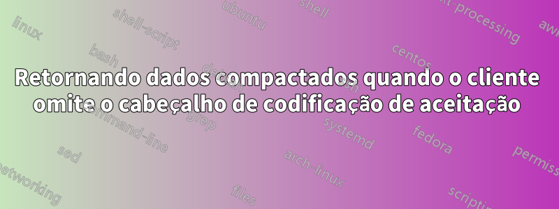 Retornando dados compactados quando o cliente omite o cabeçalho de codificação de aceitação