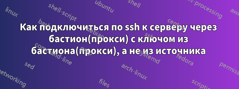 Как подключиться по ssh к серверу через бастион(прокси) с ключом из бастиона(прокси), а не из источника