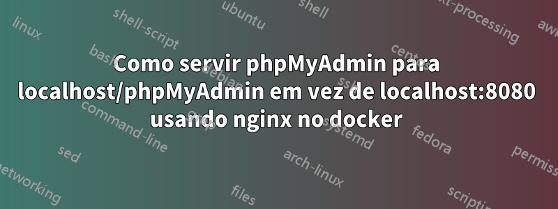 Como servir phpMyAdmin para localhost/phpMyAdmin em vez de localhost:8080 usando nginx no docker