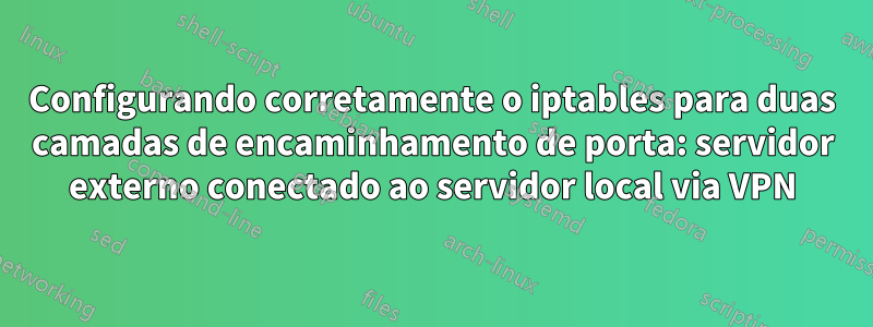 Configurando corretamente o iptables para duas camadas de encaminhamento de porta: servidor externo conectado ao servidor local via VPN