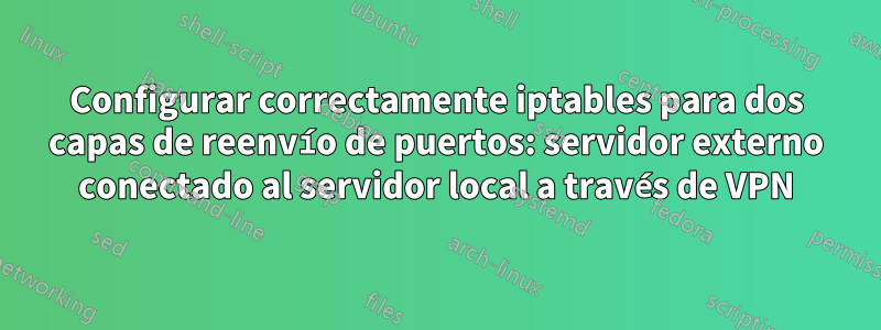 Configurar correctamente iptables para dos capas de reenvío de puertos: servidor externo conectado al servidor local a través de VPN