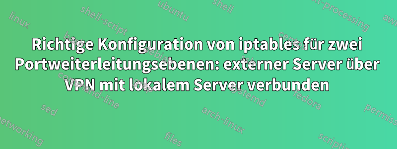 Richtige Konfiguration von iptables für zwei Portweiterleitungsebenen: externer Server über VPN mit lokalem Server verbunden