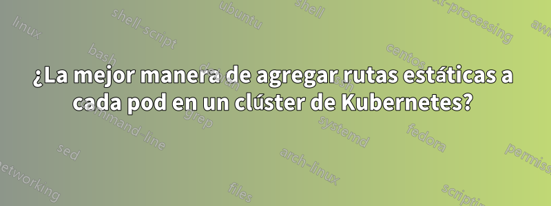 ¿La mejor manera de agregar rutas estáticas a cada pod en un clúster de Kubernetes?