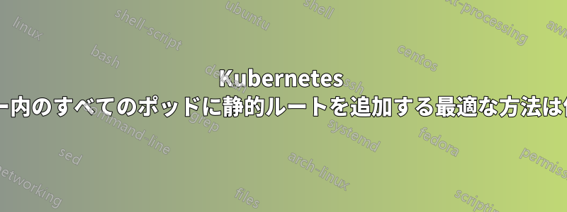 Kubernetes クラスター内のすべてのポッドに静的ルートを追加する最適な方法は何ですか?