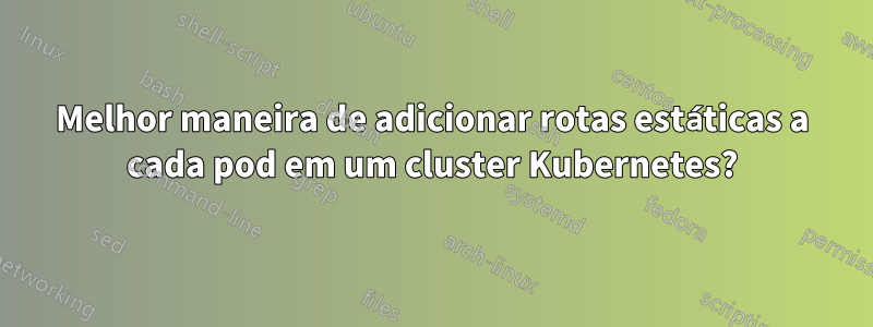 Melhor maneira de adicionar rotas estáticas a cada pod em um cluster Kubernetes?