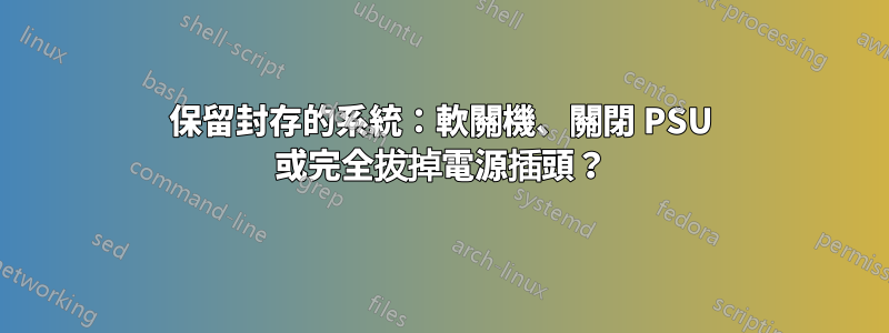 保留封存的系統：軟關機、關閉 PSU 或完全拔掉電源插頭？