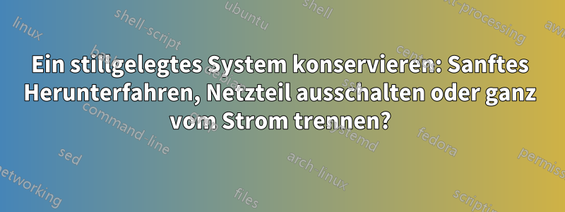 Ein stillgelegtes System konservieren: Sanftes Herunterfahren, Netzteil ausschalten oder ganz vom Strom trennen?