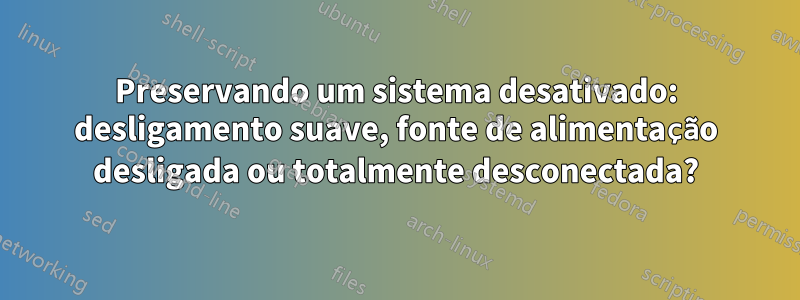 Preservando um sistema desativado: desligamento suave, fonte de alimentação desligada ou totalmente desconectada?