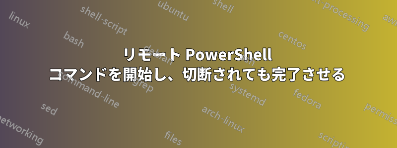 リモート PowerShell コマンドを開始し、切断されても完了させる