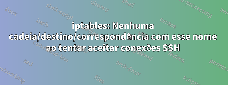 iptables: Nenhuma cadeia/destino/correspondência com esse nome ao tentar aceitar conexões SSH