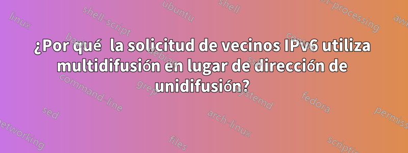 ¿Por qué la solicitud de vecinos IPv6 utiliza multidifusión en lugar de dirección de unidifusión?