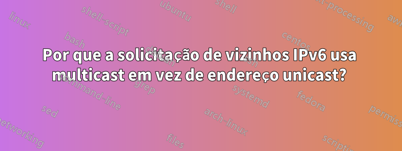 Por que a solicitação de vizinhos IPv6 usa multicast em vez de endereço unicast?