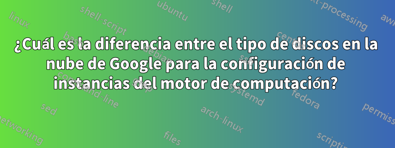 ¿Cuál es la diferencia entre el tipo de discos en la nube de Google para la configuración de instancias del motor de computación?