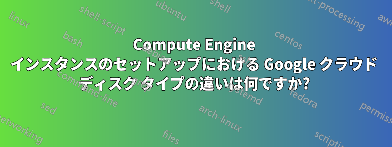 Compute Engine インスタンスのセットアップにおける Google クラウド ディスク タイプの違いは何ですか?