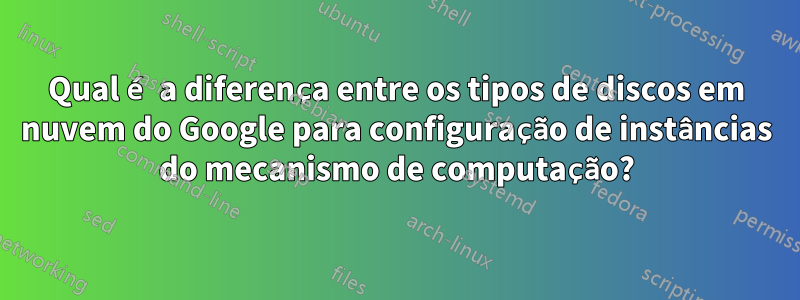 Qual é a diferença entre os tipos de discos em nuvem do Google para configuração de instâncias do mecanismo de computação?