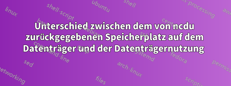 Unterschied zwischen dem von ncdu zurückgegebenen Speicherplatz auf dem Datenträger und der Datenträgernutzung 