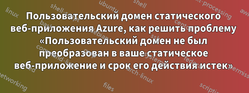 Пользовательский домен статического веб-приложения Azure, как решить проблему «Пользовательский домен не был преобразован в ваше статическое веб-приложение и срок его действия истек»