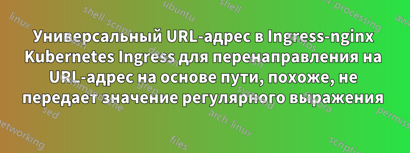 Универсальный URL-адрес в Ingress-nginx Kubernetes Ingress для перенаправления на URL-адрес на основе пути, похоже, не передает значение регулярного выражения