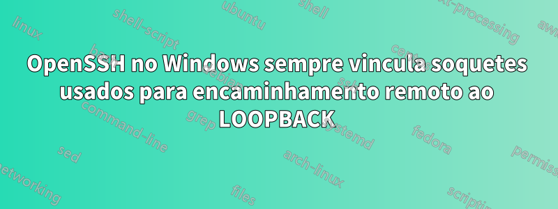 OpenSSH no Windows sempre vincula soquetes usados ​​para encaminhamento remoto ao LOOPBACK