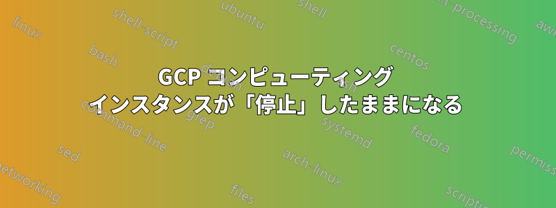 GCP コンピューティング インスタンスが「停止」したままになる