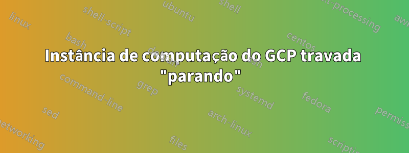 Instância de computação do GCP travada "parando"