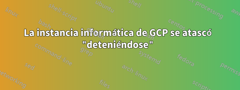 La instancia informática de GCP se atascó "deteniéndose"