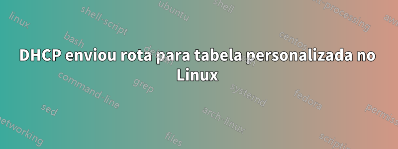 DHCP enviou rota para tabela personalizada no Linux