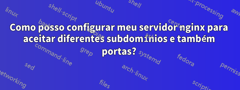 Como posso configurar meu servidor nginx para aceitar diferentes subdomínios e também portas?