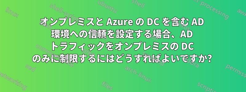 オンプレミスと Azure の DC を含む AD 環境への信頼を設定する場合、AD トラフィックをオンプレミスの DC のみに制限するにはどうすればよいですか?