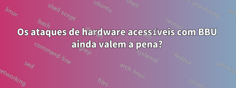 Os ataques de hardware acessíveis com BBU ainda valem a pena?