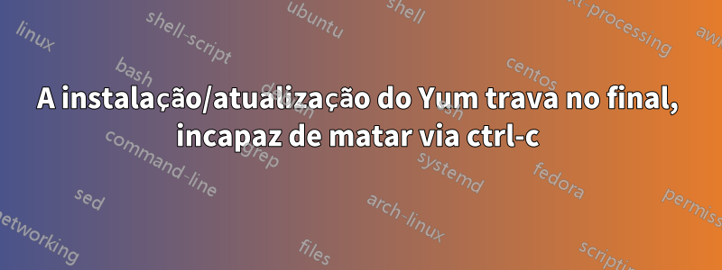 A instalação/atualização do Yum trava no final, incapaz de matar via ctrl-c