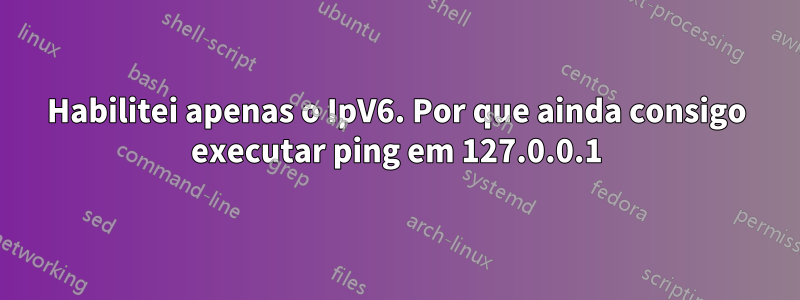 Habilitei apenas o IpV6. Por que ainda consigo executar ping em 127.0.0.1