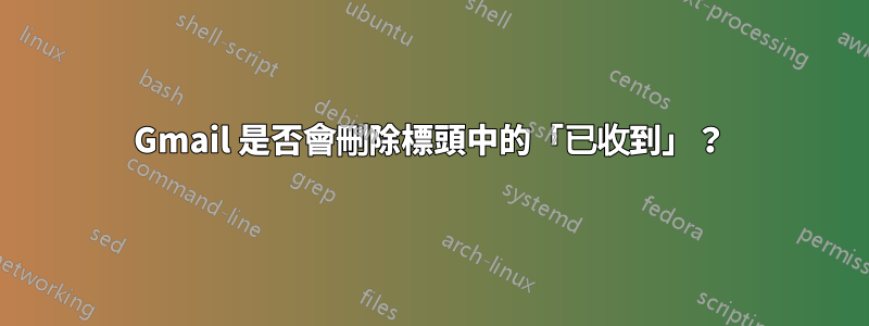 Gmail 是否會刪除標頭中的「已收到」？