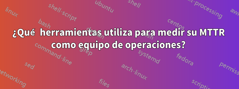 ¿Qué herramientas utiliza para medir su MTTR como equipo de operaciones?