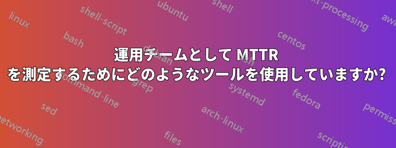 運用チームとして MTTR を測定するためにどのようなツールを使用していますか?