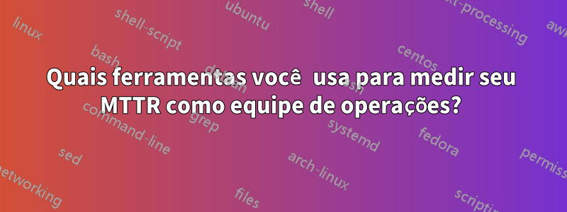 Quais ferramentas você usa para medir seu MTTR como equipe de operações?