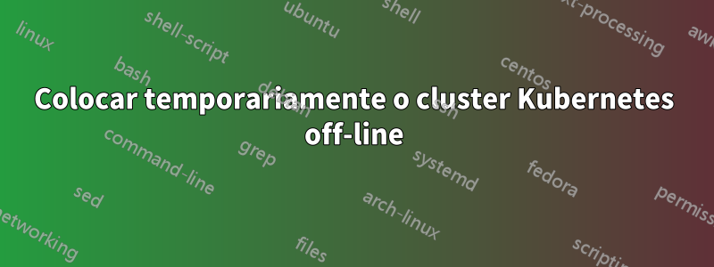 Colocar temporariamente o cluster Kubernetes off-line