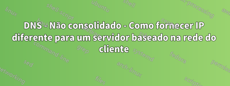 DNS - Não consolidado - Como fornecer IP diferente para um servidor baseado na rede do cliente